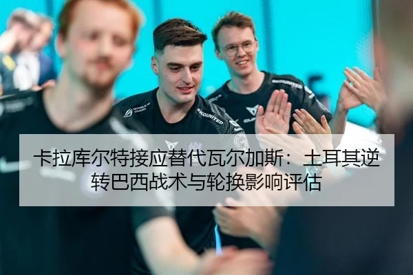 卡拉库尔特接应替代瓦尔加斯：土耳其逆转巴西战术与轮换影响评估