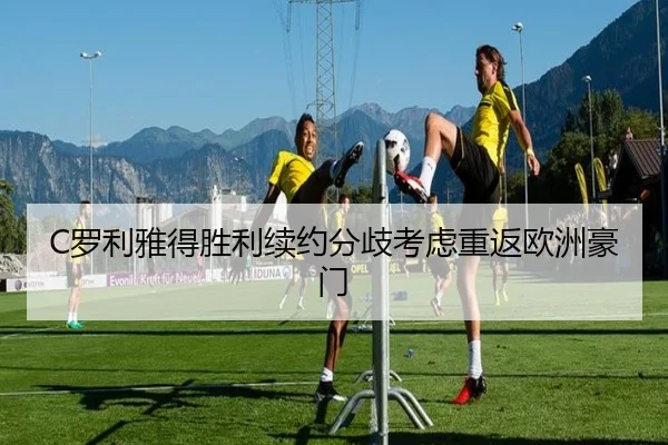 C罗利雅得胜利续约分歧考虑重返欧洲豪门